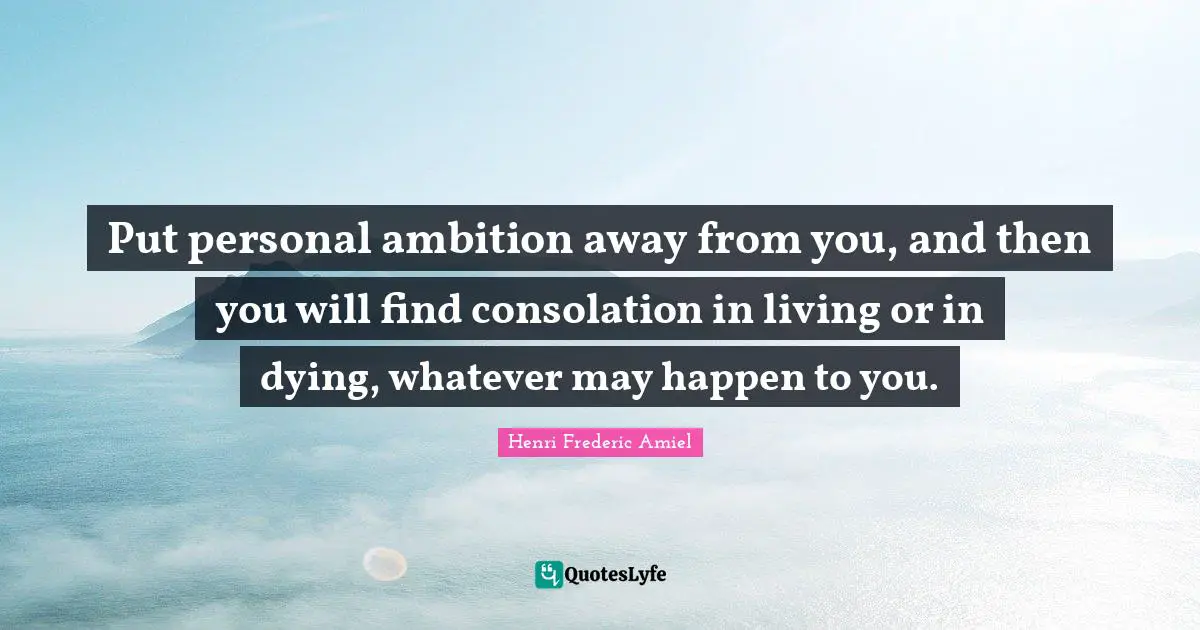 Put personal ambition away from you, and then you will find consolation in living or in dying, whatever may happen to you.