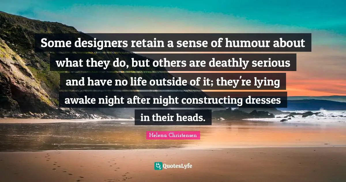 Some designers retain a sense of humour about what they do, but others are deathly serious and have no life outside of it; they're lying awake night after night constructing dresses in their heads.