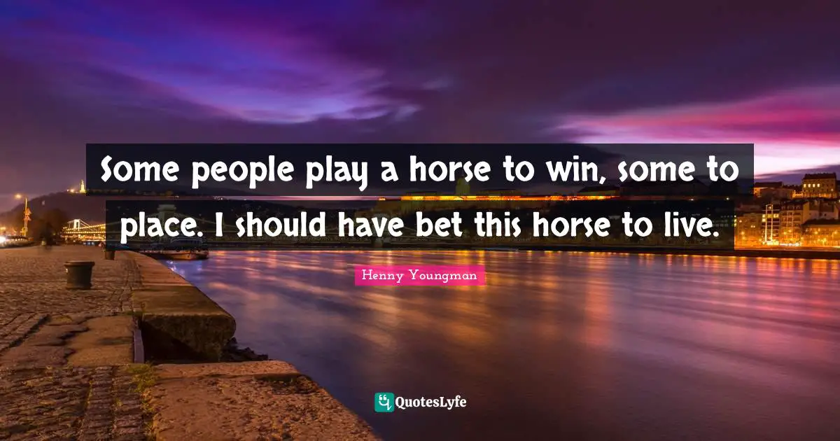 Some people play a horse to win, some to place. I should have bet this horse to live.