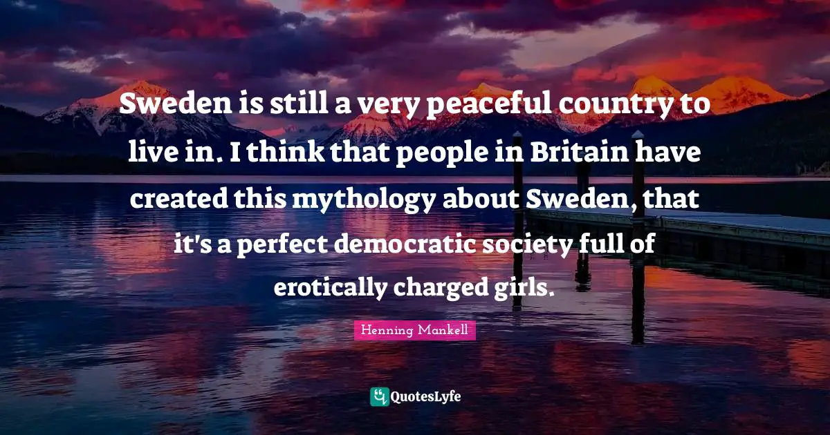 Sweden is still a very peaceful country to live in. I think that people in Britain have created this mythology about Sweden, that it's a perfect democratic society full of erotically charged girls.