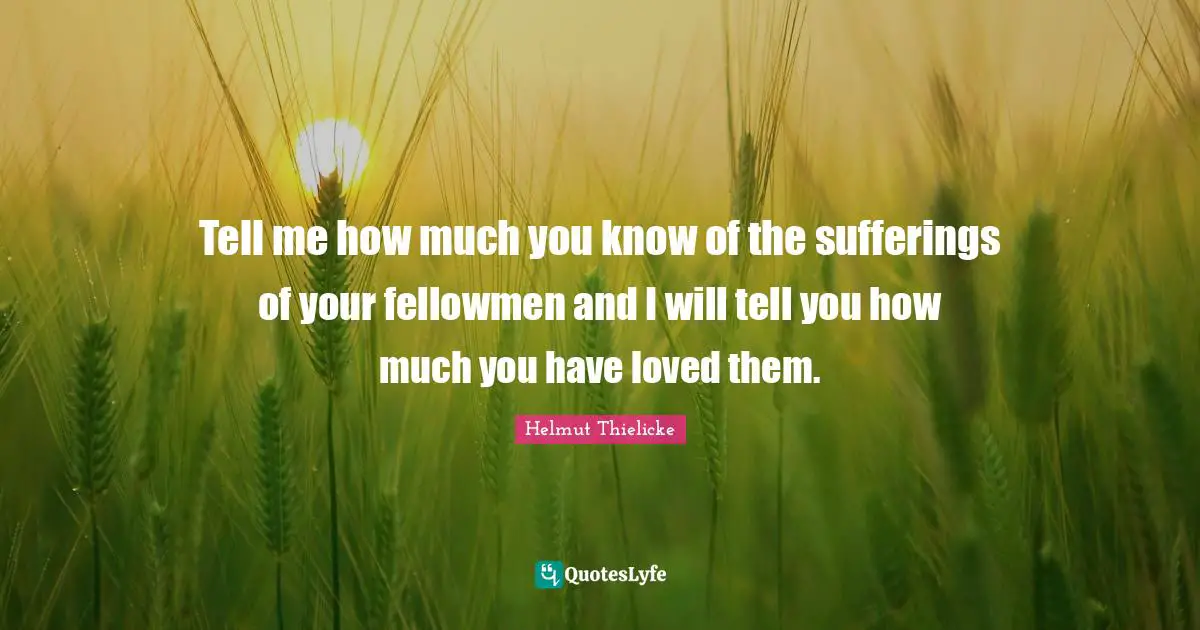 Tell me how much you know of the sufferings of your fellowmen and I will tell you how much you have loved them.