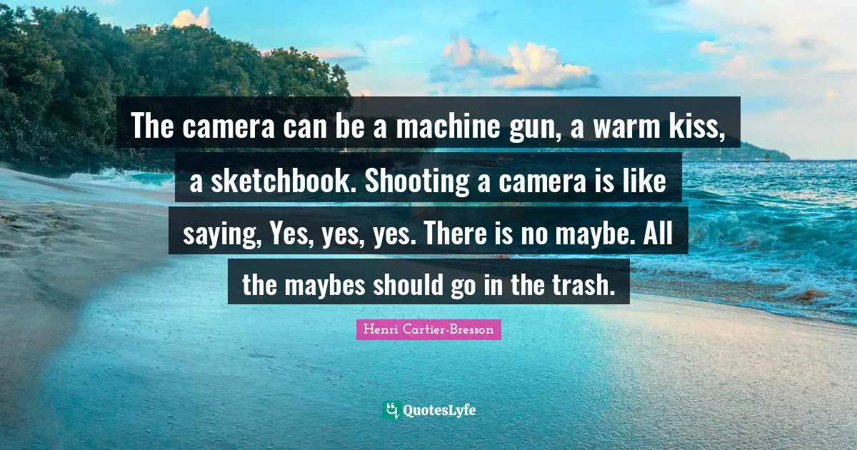 Henri Cartier-Bresson Quotes: "The camera can be a machine gun, a warm kiss, a sketchbook. Shooting a camera is like saying, Yes, yes, yes. There is no maybe. All the maybes should go in the trash."