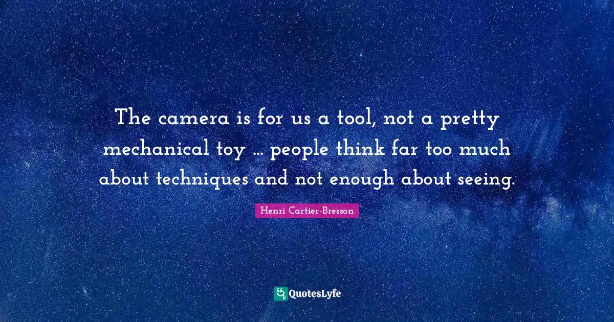 The camera is for us a tool, not a pretty mechanical toy ... people think far too much about techniques and not enough about seeing.