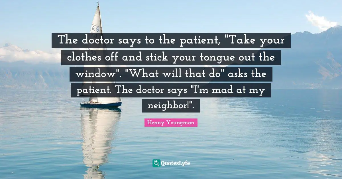 The doctor says to the patient, "Take your clothes off and stick your tongue out the window". "What will that do" asks the patient. The doctor says "I'm mad at my neighbor!".