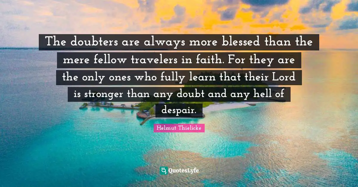 The doubters are always more blessed than the mere fellow travelers in faith. For they are the only ones who fully learn that their Lord is stronger than any doubt and any hell of despair.