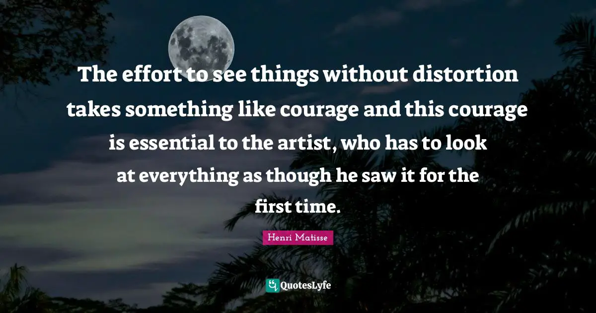 The effort to see things without distortion takes something like courage and this courage is essential to the artist, who has to look at everything as though he saw it for the first time.