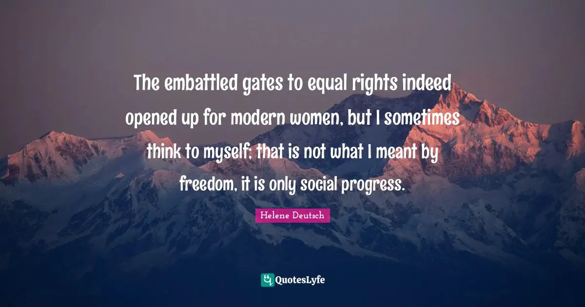 The embattled gates to equal rights indeed opened up for modern women, but I sometimes think to myself; that is not what I meant by freedom, it is only social progress.