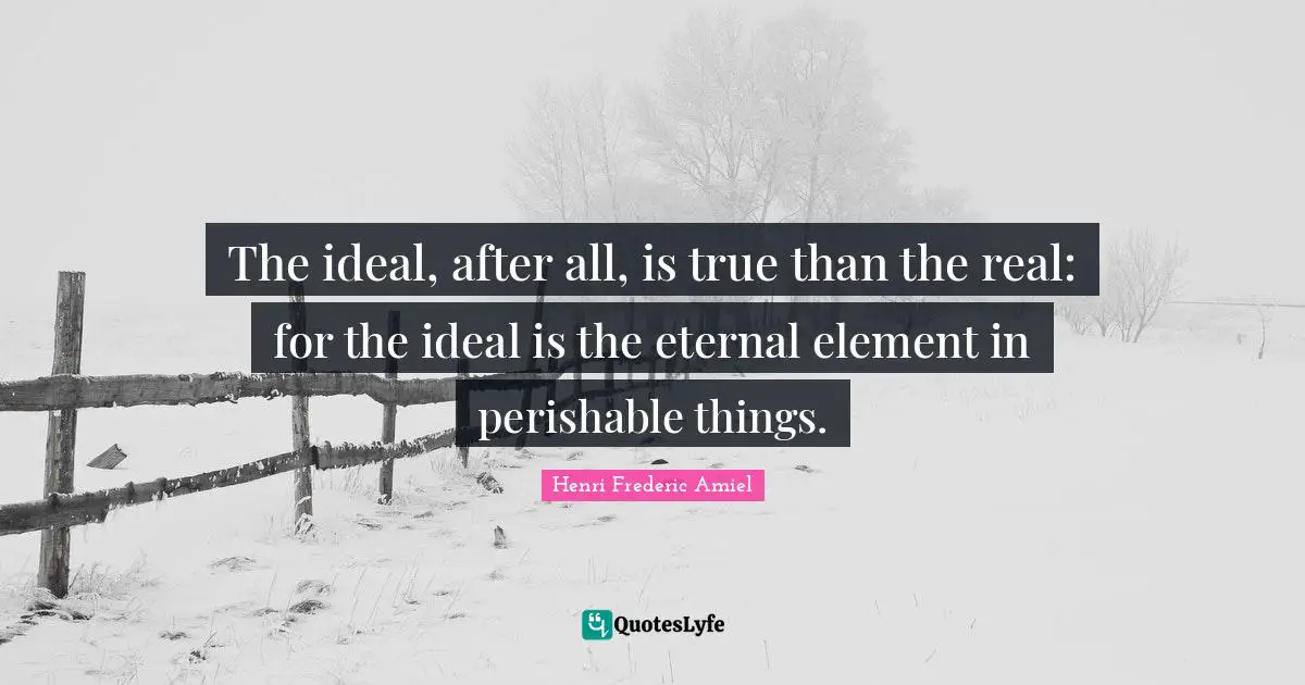 The ideal, after all, is true than the real: for the ideal is the eternal element in perishable things.