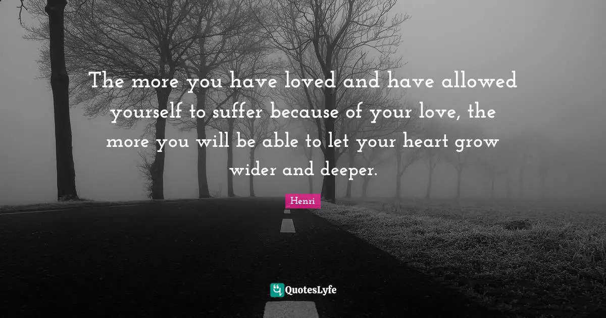 The more you have loved and have allowed yourself to suffer because of your love, the more you will be able to let your heart grow wider and deeper.