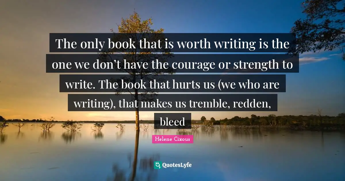 The only book that is worth writing is the one we don’t have the courage or strength to write. The book that hurts us (we who are writing), that makes us tremble, redden, bleed