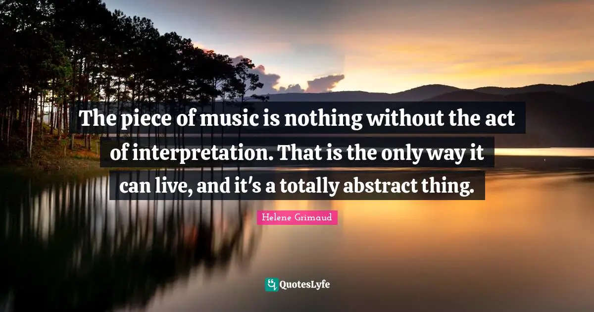 The piece of music is nothing without the act of interpretation. That is the only way it can live, and it's a totally abstract thing.