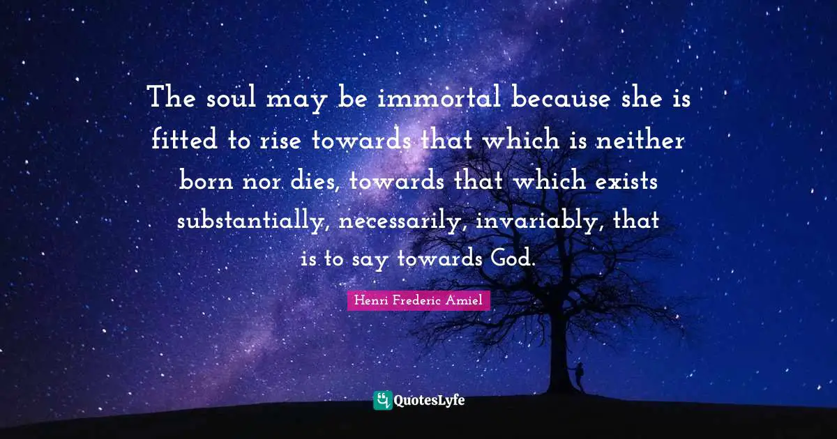 The soul may be immortal because she is fitted to rise towards that which is neither born nor dies, towards that which exists substantially, necessarily, invariably, that is to say towards God.