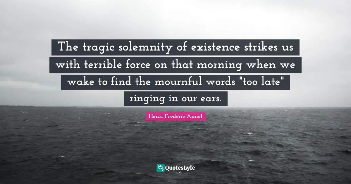 The tragic solemnity of existence strikes us with terrible force on that morning when we wake to find the mournful words "too late" ringing in our ears.