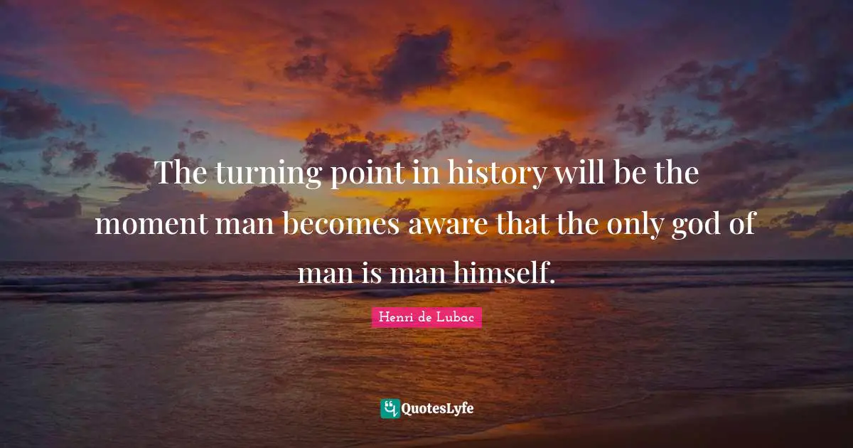 The turning point in history will be the moment man becomes aware that the only god of man is man himself.
