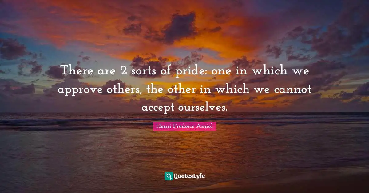 There are 2 sorts of pride: one in which we approve others, the other in which we cannot accept ourselves.