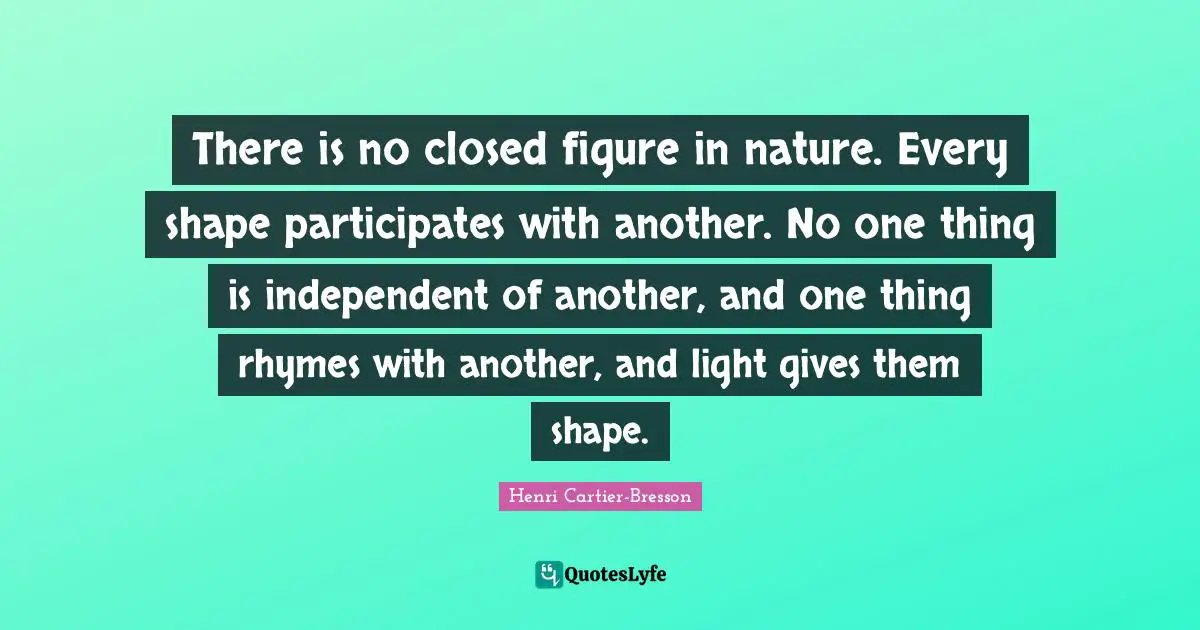 There is no closed figure in nature. Every shape participates with another. No one thing is independent of another, and one thing rhymes with another, and light gives them shape.
