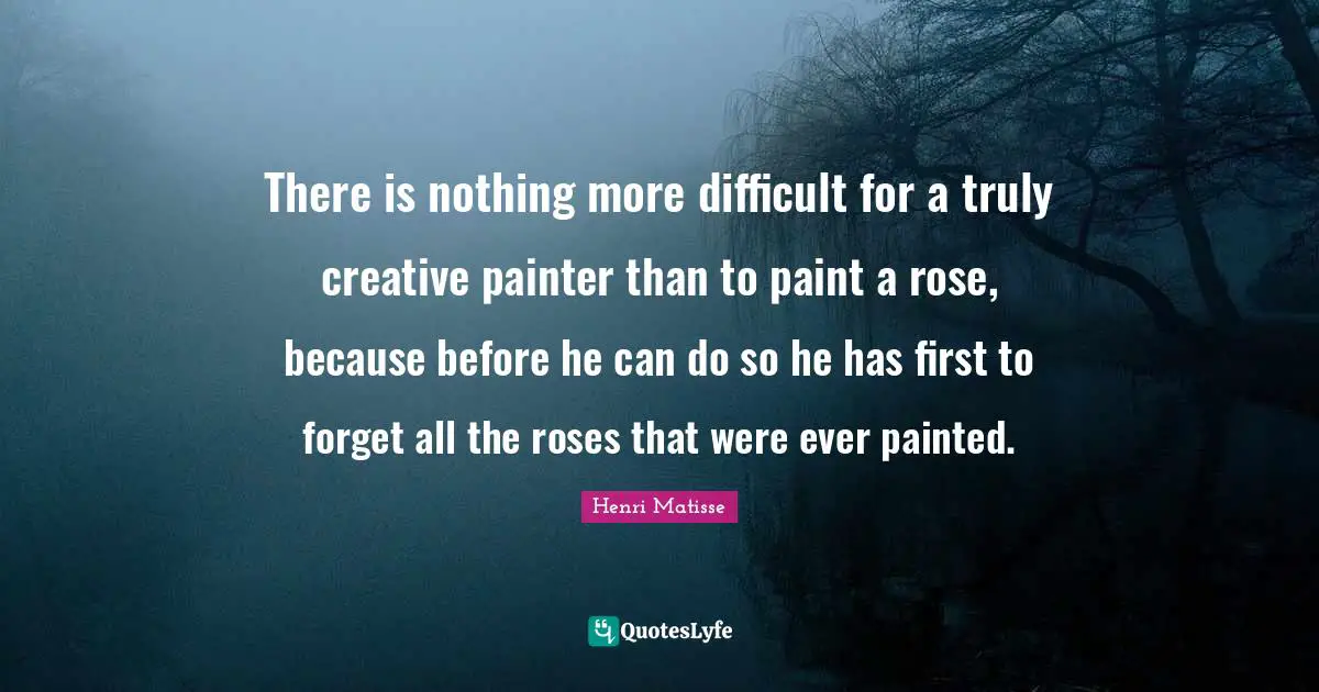 There is nothing more difficult for a truly creative painter than to paint a rose, because before he can do so he has first to forget all the roses that were ever painted.