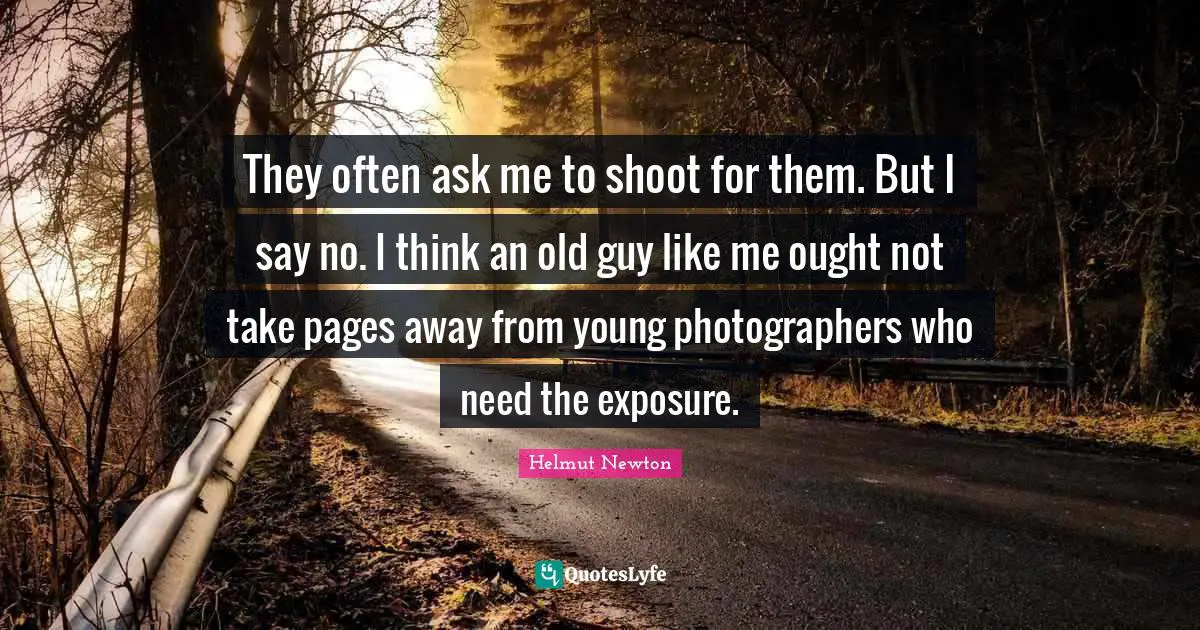 Helmut Newton Quotes: "They often ask me to shoot for them. But I say no. I think an old guy like me ought not take pages away from young photographers who need the exposure."