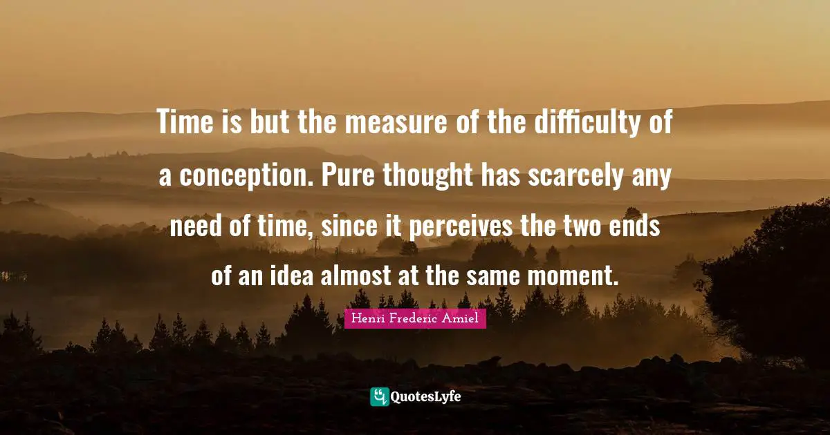 Time is but the measure of the difficulty of a conception. Pure thought has scarcely any need of time, since it perceives the two ends of an idea almost at the same moment.
