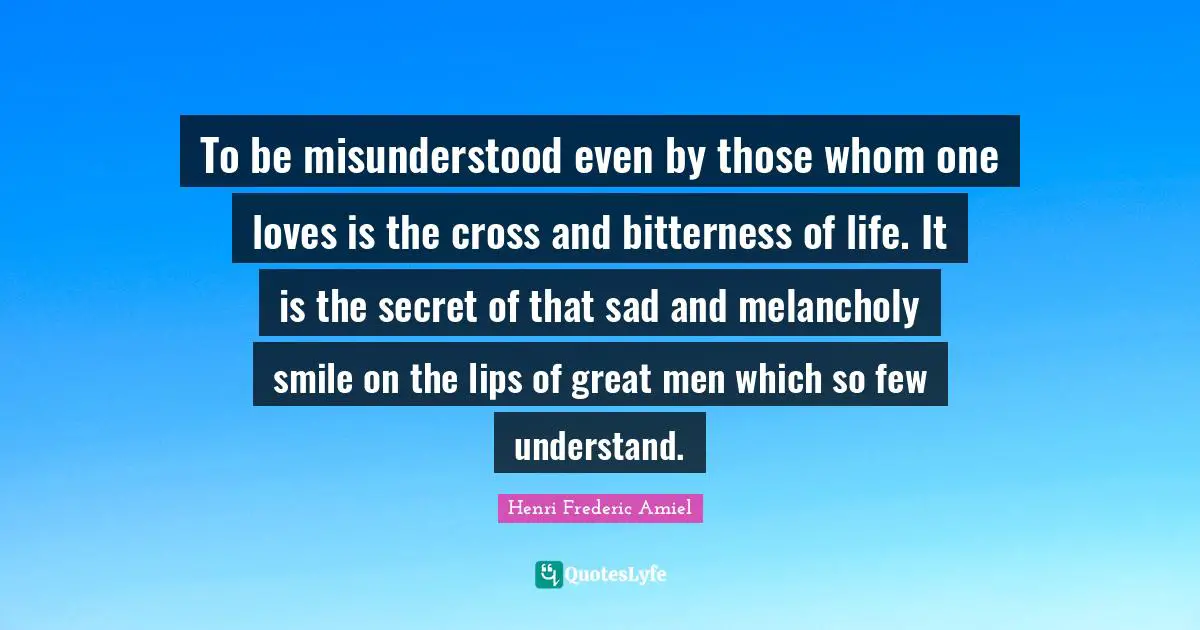 To be misunderstood even by those whom one loves is the cross and bitterness of life. It is the secret of that sad and melancholy smile on the lips of great men which so few understand.