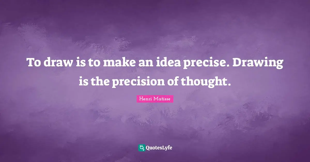 To draw is to make an idea precise. Drawing is the precision of thought.
