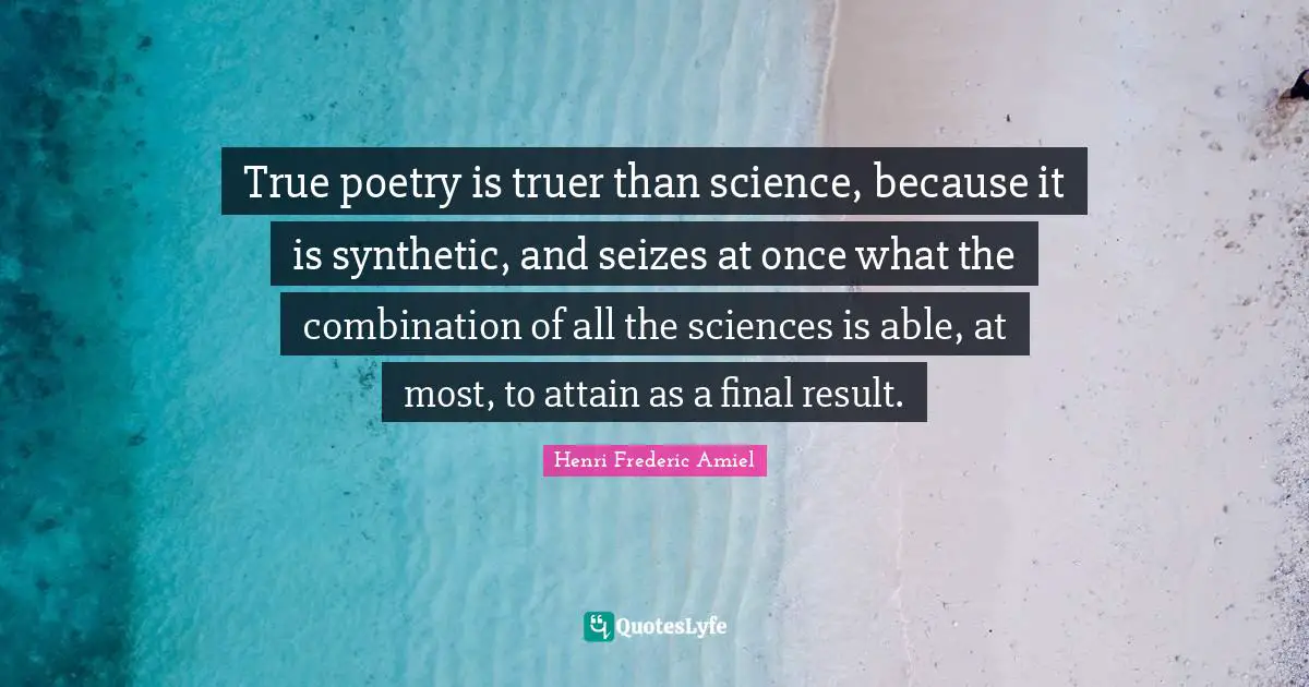 True poetry is truer than science, because it is synthetic, and seizes at once what the combination of all the sciences is able, at most, to attain as a final result.
