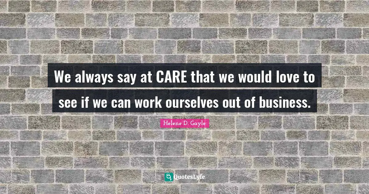 We always say at CARE that we would love to see if we can work ourselves out of business.