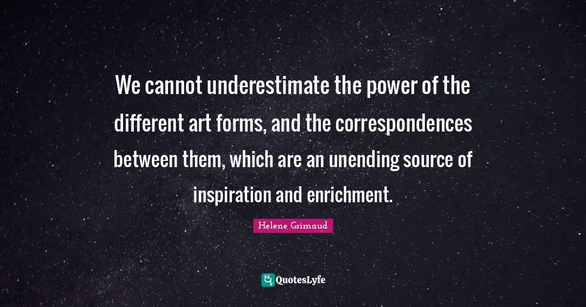 We cannot underestimate the power of the different art forms, and the correspondences between them, which are an unending source of inspiration and enrichment.