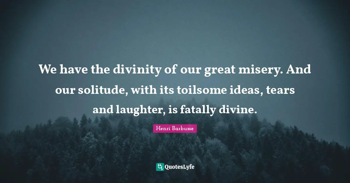 We have the divinity of our great misery. And our solitude, with its toilsome ideas, tears and laughter, is fatally divine.