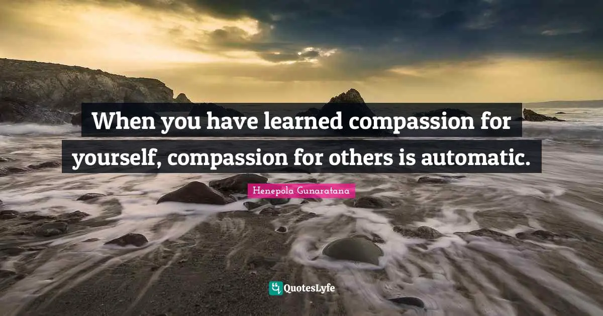 When you have learned compassion for yourself, compassion for others is automatic.
