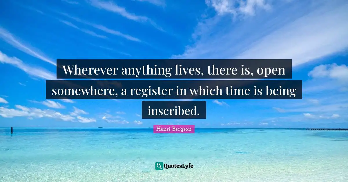 Wherever anything lives, there is, open somewhere, a register in which time is being inscribed.