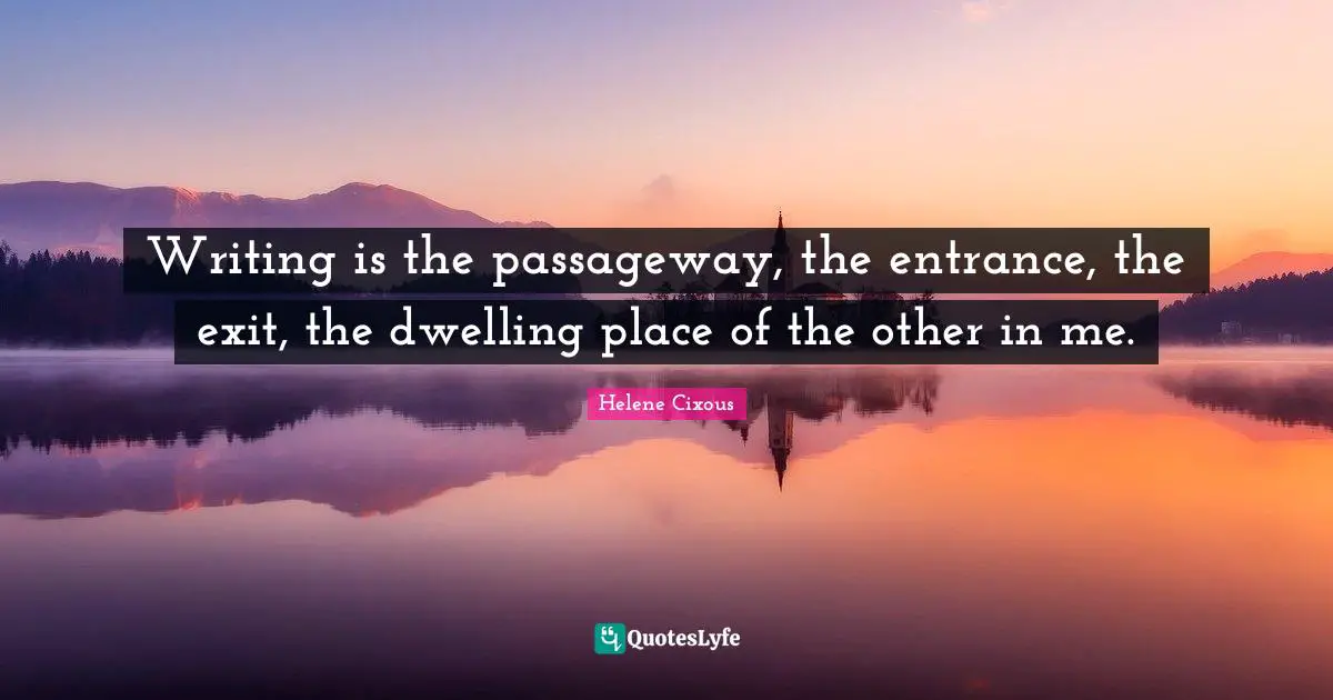 Writing is the passageway, the entrance, the exit, the dwelling place of the other in me.