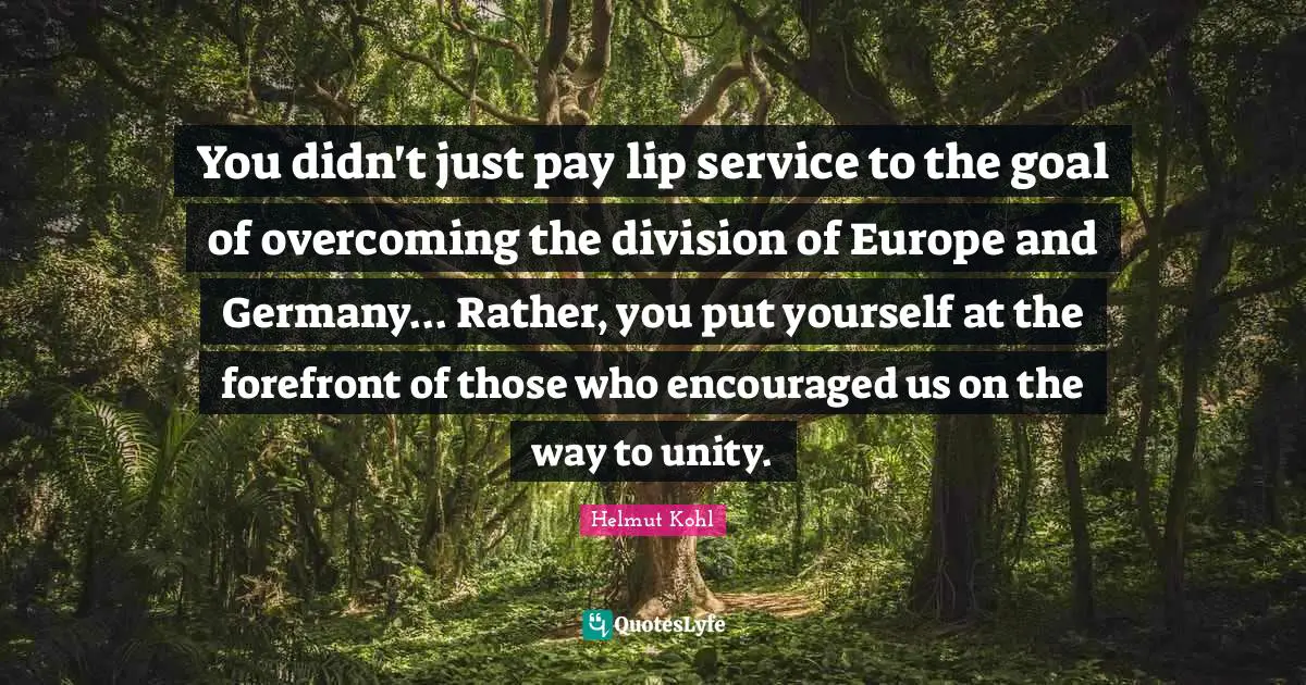 You didn't just pay lip service to the goal of overcoming the division of Europe and Germany... Rather, you put yourself at the forefront of those who encouraged us on the way to unity.
