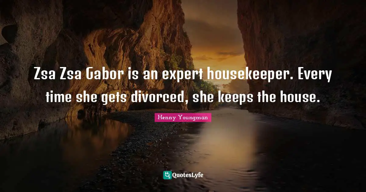 Zsa Zsa Gabor is an expert housekeeper. Every time she gets divorced, she keeps the house.