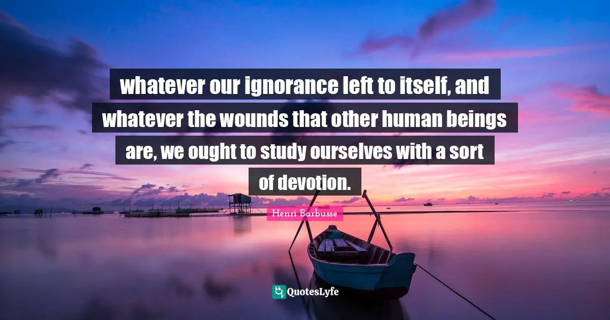whatever our ignorance left to itself, and whatever the wounds that other human beings are, we ought to study ourselves with a sort of devotion.