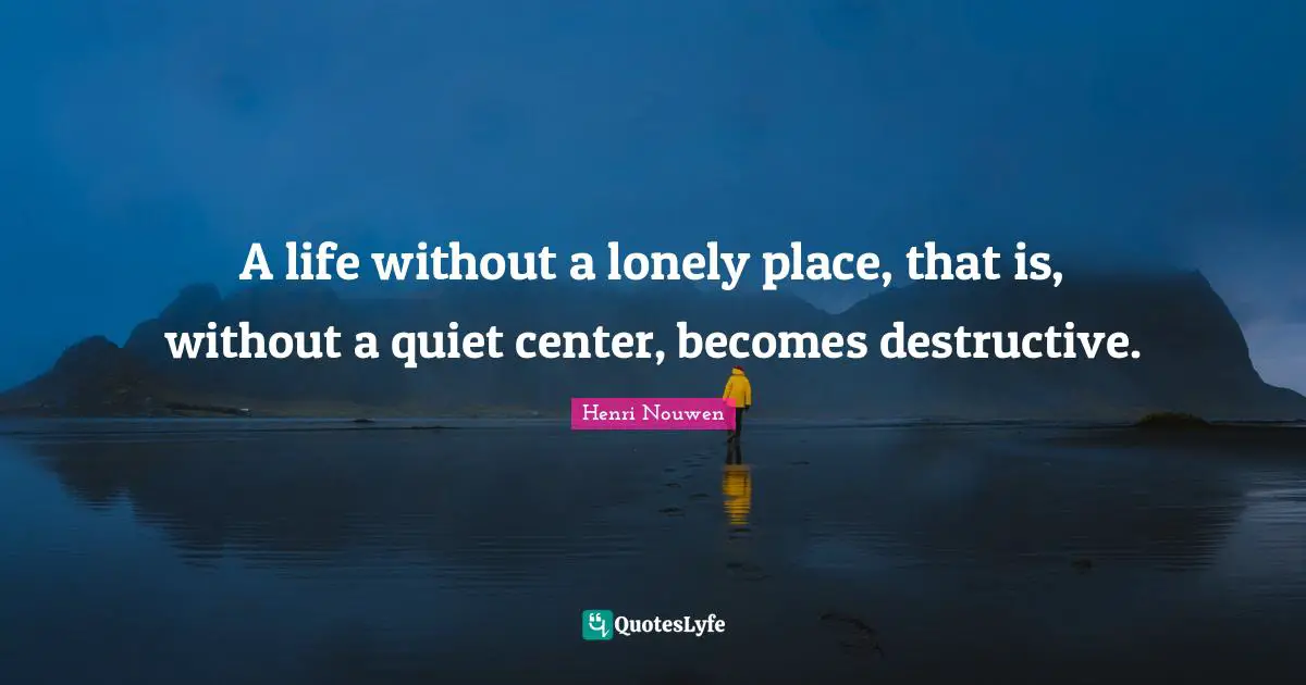 A life without a lonely place, that is, without a quiet center, becomes destructive.