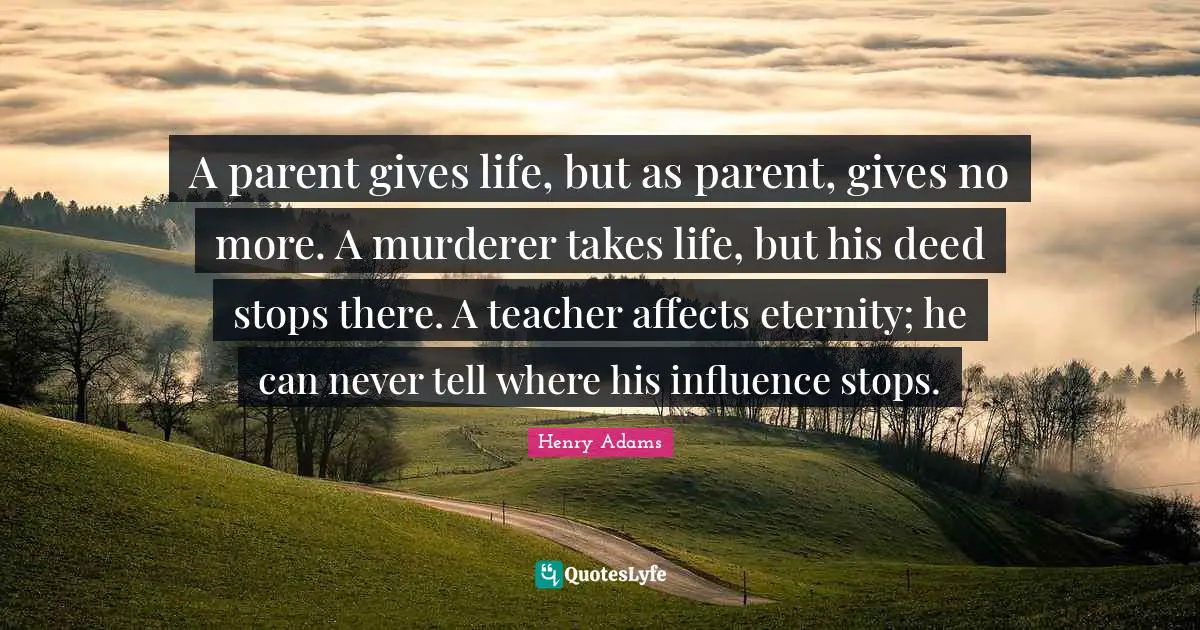 A parent gives life, but as parent, gives no more. A murderer takes life, but his deed stops there. A teacher affects eternity; he can never tell where his influence stops.