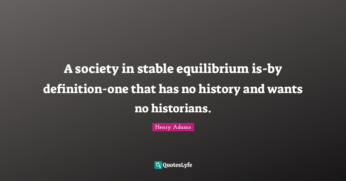 A society in stable equilibrium is-by definition-one that has no history and wants no historians.