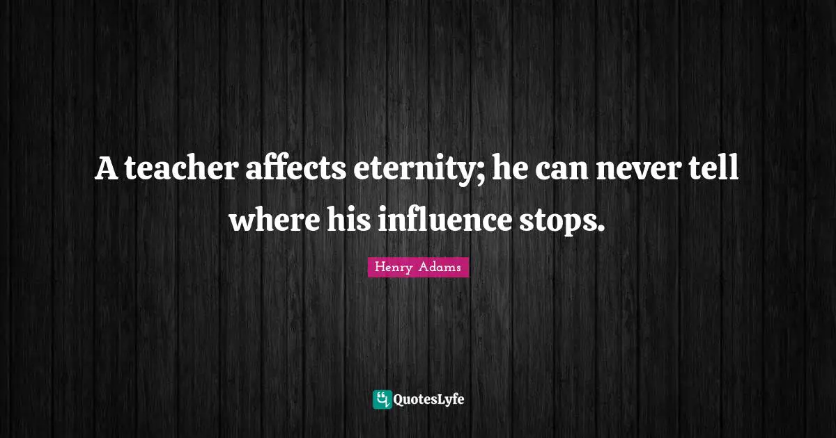 Eternity Quotes: "A teacher affects eternity; he can never tell where his influence stops."