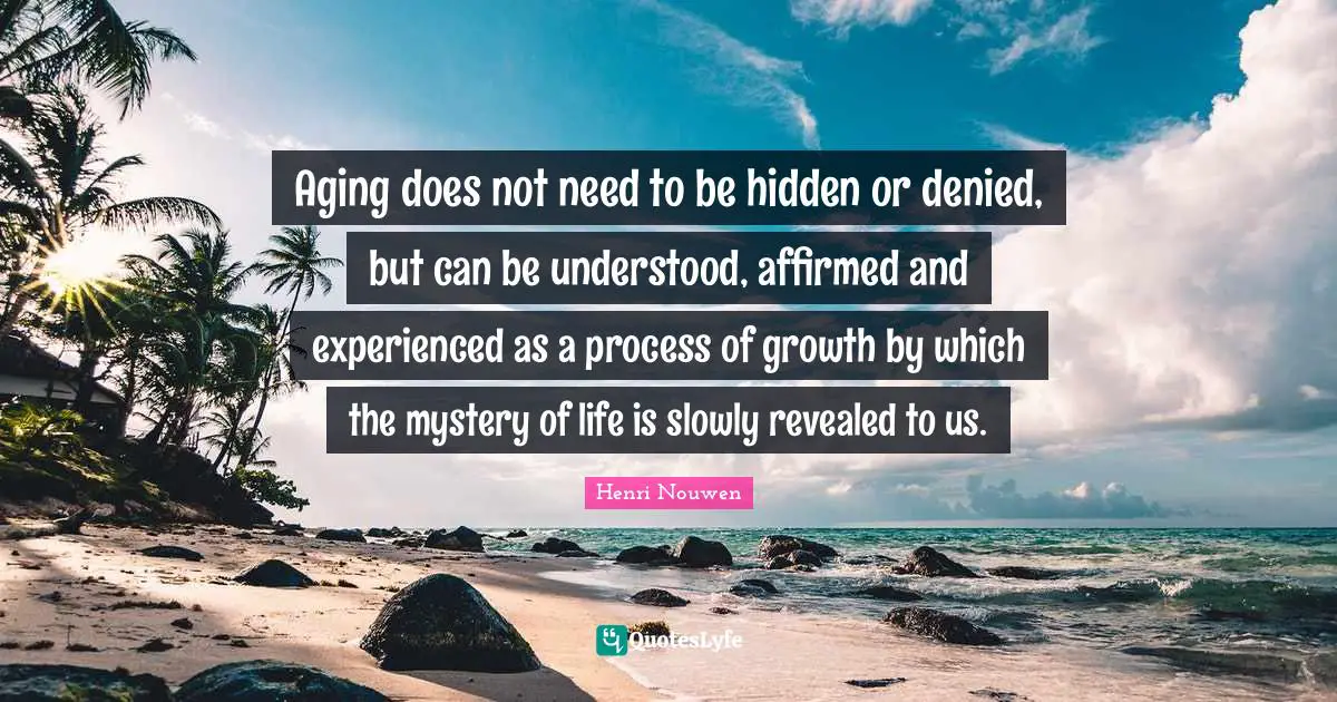 Aging does not need to be hidden or denied, but can be understood, affirmed and experienced as a process of growth by which the mystery of life is slowly revealed to us.