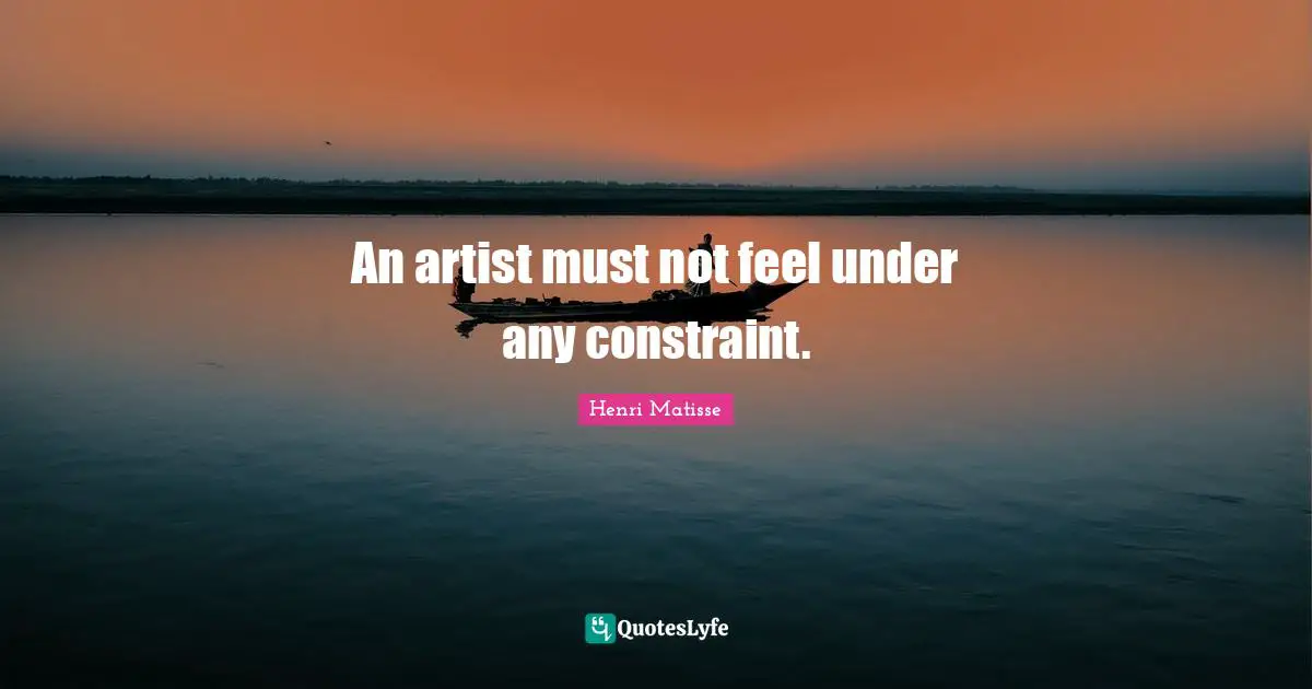 An artist must not feel under any constraint.