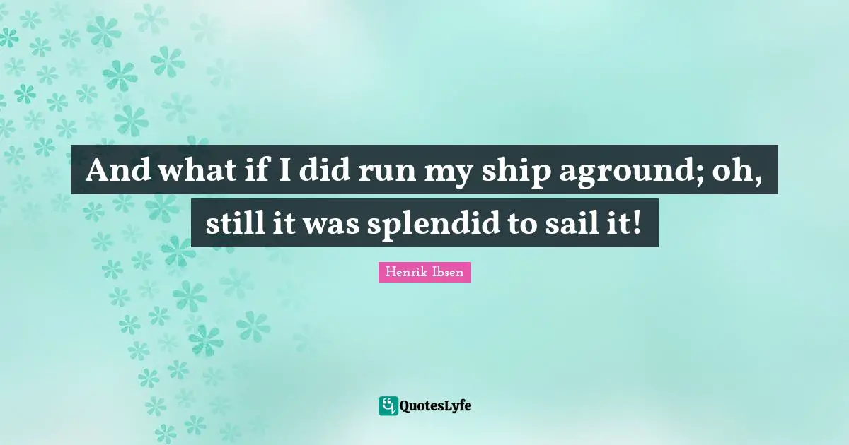 And what if I did run my ship aground; oh, still it was splendid to sail it!
