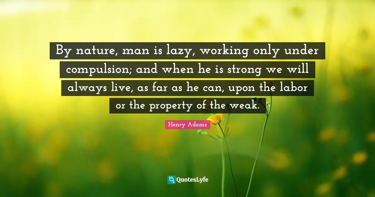 By nature, man is lazy, working only under compulsion; and when he is strong we will always live, as far as he can, upon the labor or the property of the weak.