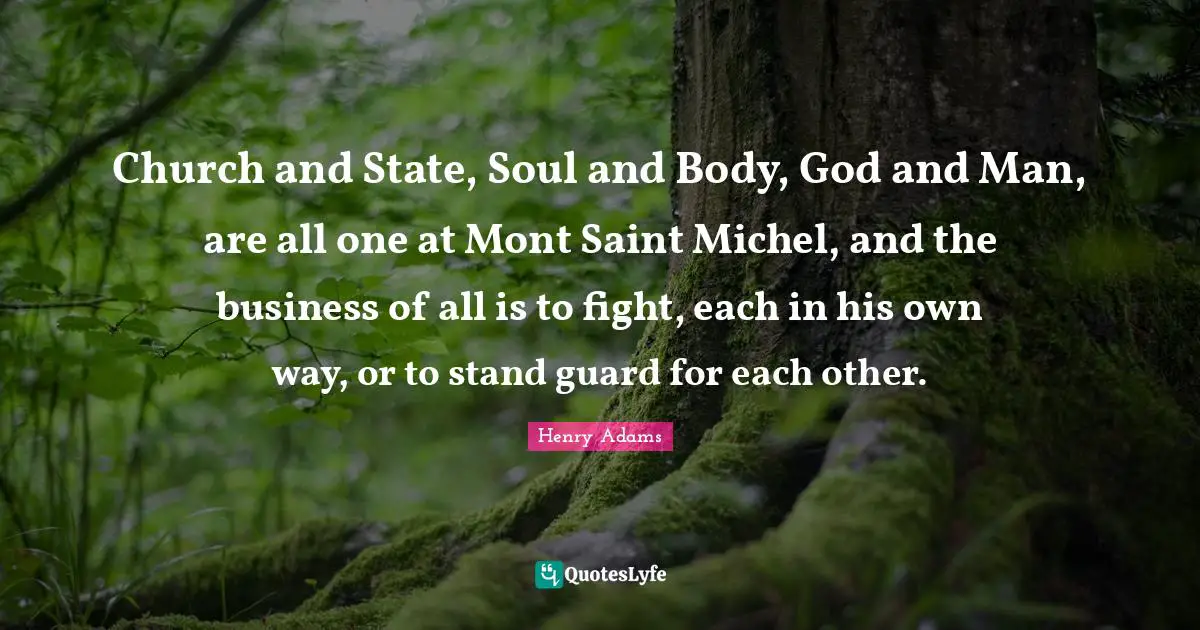 Church and State, Soul and Body, God and Man, are all one at Mont Saint Michel, and the business of all is to fight, each in his own way, or to stand guard for each other.