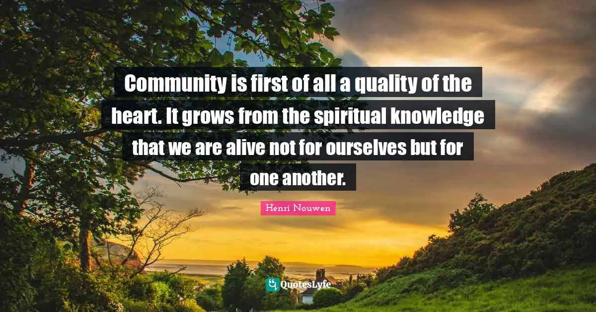 Community is first of all a quality of the heart. It grows from the spiritual knowledge that we are alive not for ourselves but for one another.