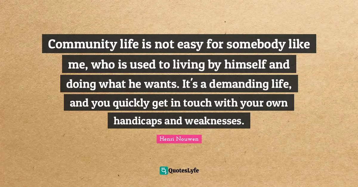 Community life is not easy for somebody like me, who is used to living by himself and doing what he wants. It's a demanding life, and you quickly get in touch with your own handicaps and weaknesses.