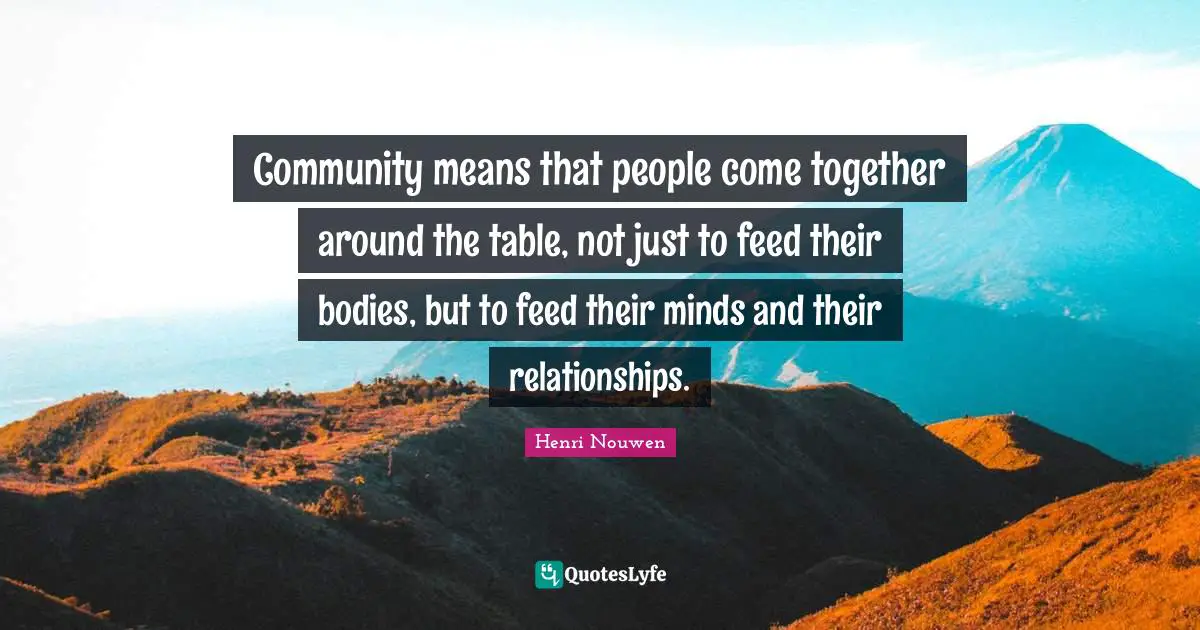 Community means that people come together around the table, not just to feed their bodies, but to feed their minds and their relationships.