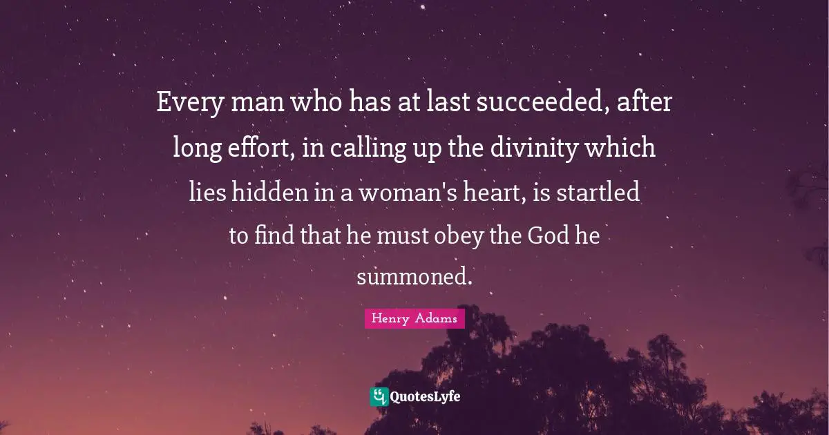 Every man who has at last succeeded, after long effort, in calling up the divinity which lies hidden in a woman's heart, is startled to find that he must obey the God he summoned.