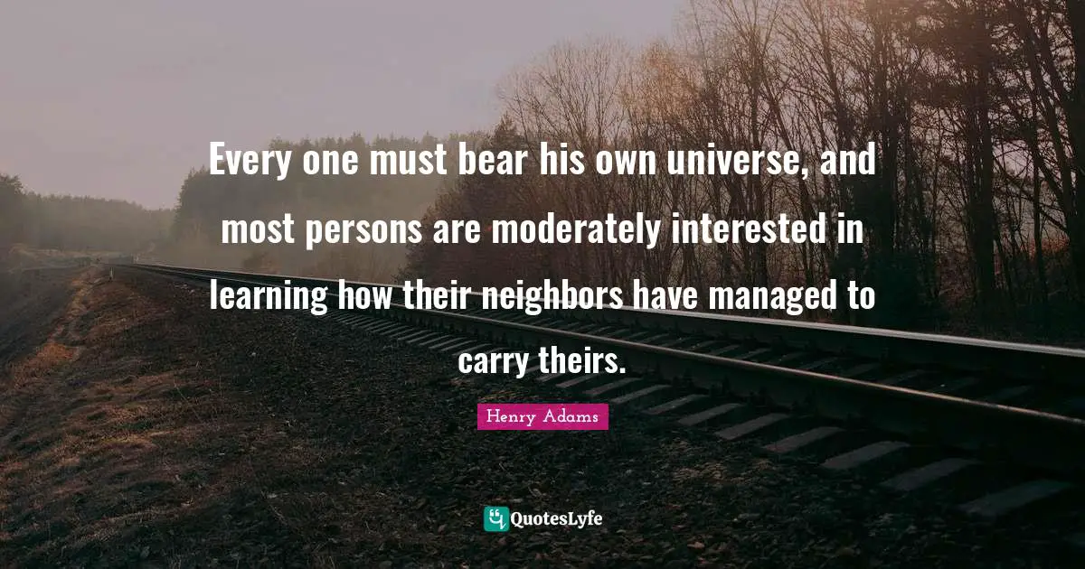 Every one must bear his own universe, and most persons are moderately interested in learning how their neighbors have managed to carry theirs.