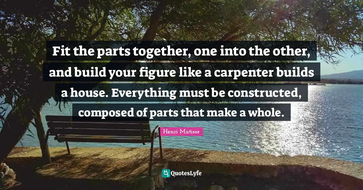 Fit the parts together, one into the other, and build your figure like a carpenter builds a house. Everything must be constructed, composed of parts that make a whole.